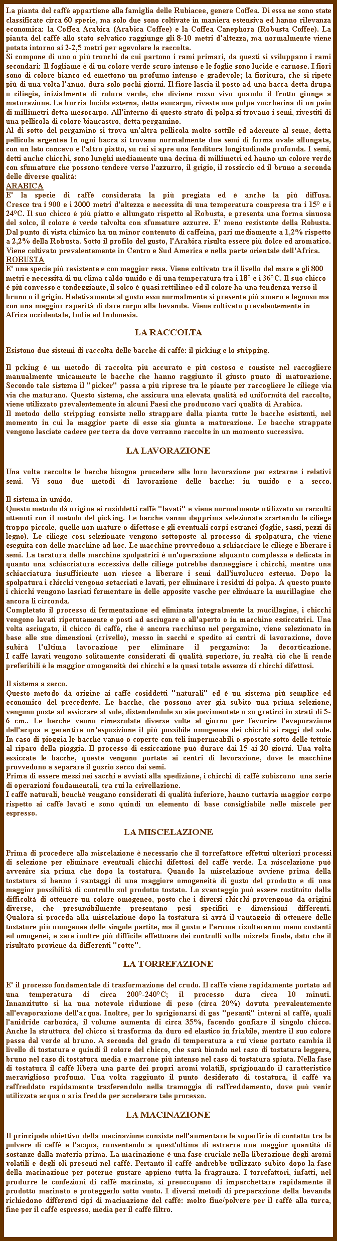 Casella di testo: La pianta del caff appartiene alla famiglia delle Rubiacee, genere Coffea. Di essa ne sono state classificate circa 60 specie, ma solo due sono coltivate in maniera estensiva ed hanno rilevanza economica: la Coffea Arabica (Arabica Coffee) e la Coffea Canephora (Robusta Coffee). La pianta del caff allo stato selvatico raggiunge gli 8-10 metri d'altezza, ma normalmente viene potata intorno ai 2-2,5 metri per agevolare la raccolta.Si compone di uno o pi tronchi da cui partono i rami primari, da questi si sviluppano i rami secondari: Il fogliame  di un colore verde scuro intenso e le foglie sono lucide e carnose. I fiori sono di colore bianco ed emettono un profumo intenso e gradevole; la fioritura, che si ripete pi di una volta l'anno, dura solo pochi giorni. Il fiore lascia il posto ad una bacca detta drupa o ciliegia, inizialmente di colore verde, che diviene rosso vivo quando il frutto giunge a maturazione. La buccia lucida esterna, detta esocarpo, riveste una polpa zuccherina di un paio di millimetri detta mesocarpo. All'interno di questo strato di polpa si trovano i semi, rivestiti di una pellicola di colore biancastro, detta pergamino. Al di sotto del pergamino si trova un'altra pellicola molto sottile ed aderente al seme, detta pellicola argentea In ogni bacca si trovano normalmente due semi di forma ovale allungata, con un lato concavo e l'altro piatto, su cui si apre una fenditura longitudinale profonda. I semi, detti anche chicchi, sono lunghi mediamente una decina di millimetri ed hanno un colore verde con sfumature che possono tendere verso l'azzurro, il grigio, il rossiccio ed il bruno a seconda delle diverse qualit:ARABICAE' la specie di caff considerata la pi pregiata ed  anche la pi diffusa.
Cresce tra i 900 e i 2000 metri d'altezza e necessita di una temperatura compresa tra i 15 e i 24C. Il suo chicco  pi piatto e allungato rispetto al Robusta, e presenta una forma sinuosa del solco, il colore  verde talvolta con sfumature azzurre. E' meno resistente della Robusta. Dal punto di vista chimico ha un minor contenuto di caffeina, pari mediamente a 1,2% rispetto a 2,2% della Robusta. Sotto il profilo del gusto, l'Arabica risulta essere pi dolce ed aromatico. Viene coltivato prevalentemente in Centro e Sud America e nella parte orientale dell'Africa.ROBUSTA
E' una specie pi resistente e con maggior resa. Viene coltivato tra il livello del mare e gli 800 metri e necessita di un clima caldo umido e di una temperatura tra i 18 e i 36C. Il suo chicco  pi convesso e tondeggiante, il solco  quasi rettilineo ed il colore ha una tendenza verso il bruno o il grigio. Relativamente al gusto esso normalmente si presenta pi amaro e legnoso ma con una maggior capacit di dare corpo alla bevanda. Viene coltivato prevalentemente in Africa occidentale, India ed Indonesia.LA RACCOLTAEsistono due sistemi di raccolta delle bacche di caff: il picking e lo stripping.
Il pcking  un metodo di raccolta pi accurato e pi costoso e consiste nel raccogliere manualmente unicamente le bacche che hanno raggiunto il giusto punto di maturazione. Secondo tale sistema il "picker" passa a pi riprese tra le piante per raccogliere le ciliege via via che maturano. Questo sistema, che assicura una elevata qualit ed uniformit del raccolto, viene utilizzato prevalentemente in alcuni Paesi che producono vari qualit di Arabica. Il metodo dello stripping consiste nello strappare dalla pianta tutte le bacche esistenti, nel momento in cui la maggior parte di esse sia giunta a maturazione. Le bacche strappate vengono lasciate cadere per terra da dove verranno raccolte in un momento successivo. LA LAVORAZIONEUna volta raccolte le bacche bisogna procedere alla loro lavorazione per estrarne i relativi semi. Vi sono due metodi di lavorazione delle bacche: in umido e a secco.
Il sistema in umido.Questo metodo d origine ai cosiddetti caff "lavati" e viene normalmente utilizzato su raccolti ottenuti con il metodo del picking. Le bacche vanno dapprima selezionate scartando le ciliege troppo piccole, quelle non mature o difettose e gli eventuali corpi estranei (foglie, sassi, pezzi di legno). Le ciliege cos selezionate vengono sottoposte al processo di spolpatura, che viene eseguita con delle macchine ad hoc. Le macchine provvedono a schiacciare le ciliege e liberare i semi. La taratura delle macchine spolpatrici  un'operazione alquanto complessa e delicata in quanto una schiacciatura eccessiva delle ciliege potrebbe danneggiare i chicchi, mentre una schiacciatura insufficiente non riesce a liberare i semi dall'involucro esterno. Dopo la spolpatura i chicchi vengono setacciati e lavati, per eliminare i residui di polpa. A questo punto i chicchi vengono lasciati fermentare in delle apposite vasche per eliminare la mucillagine  che 
ancora li circonda.Completato il processo di fermentazione ed eliminata integralmente la mucillagine, i chicchi vengono lavati ripetutamente e posti ad asciugare o all'aperto o in macchine essiccatrici. Una volta asciugato, il chicco di caff, che  ancora racchiuso nel pergamino, viene selezionato in base alle sue dimensioni (crivello), messo in sacchi e spedito ai centri di lavorazione, dove subir l'ultima lavorazione per eliminare il pergamino: la decorticazione.
I caff lavati vengono solitamente considerati di qualit superiore, in realt ci che li rende preferibili  la maggior omogeneit dei chicchi e la quasi totale assenza di chicchi difettosi.Il sistema a secco.Questo metodo d origine ai caff cosiddetti "naturali" ed  un sistema pi semplice ed economico del precedente. Le bacche, che possono aver gi subito una prima selezione, vengono poste ad essiccare al sole, distendendole su aie pavimentate o su graticci in strati di 5-6 cm.. Le bacche vanno rimescolate diverse volte al giorno per favorire l'evaporazione dell'acqua e garantire un'esposizione il pi possibile omogenea dei chicchi ai raggi del sole.
In caso di pioggia le bacche vanno o coperte con teli impermeabili o spostate sotto delle tettoie al riparo della pioggia. Il processo di essiccazione pu durare dai 15 ai 20 giorni. Una volta essiccate le bacche, queste vengono portate ai centri di lavorazione, dove le macchine provvedono a separare il guscio secco dai semi.Prima di essere messi nei sacchi e avviati alla spedizione, i chicchi di caff subiscono  una serie di operazioni fondamentali, tra cui la crivellazione. I caff naturali, bench vengano considerati di qualit inferiore, hanno tuttavia maggior corpo rispetto ai caff lavati e sono quindi un elemento di base consigliabile nelle miscele per espresso.LA MISCELAZIONEPrima di procedere alla miscelazione  necessario che il torrefattore effettui ulteriori processi di selezione per eliminare eventuali chicchi difettosi del caff verde. La miscelazione pu avvenire sia prima che dopo la tostatura. Quando la miscelazione avviene prima della tostatura si hanno i vantaggi di una maggiore omogeneit di gusto del prodotto e di una maggior possibilit di controllo sul prodotto tostato. Lo svantaggio pu essere costituito dalla difficolt di ottenere un colore omogeneo, posto che i diversi chicchi provengono da origini diverse, che presumibilmente presentano pesi specifici e dimensioni differenti.
Qualora si proceda alla miscelazione dopo la tostatura si avr il vantaggio di ottenere delle tostature pi omogenee delle singole partite, ma il gusto e l'aroma risulteranno meno costanti ed omogenei, e sar inoltre pi difficile effettuare dei controlli sulla miscela finale, dato che il risultato proviene da differenti "cotte".LA TORREFAZIONEE' il processo fondamentale di trasformazione del crudo. Il caff viene rapidamente portato ad una temperatura di circa 200-240C; il processo dura circa 10 minuti.
Innanzitutto si ha una notevole riduzione di peso (circa 20%) dovuta prevalentemente all'evaporazione dell'acqua. Inoltre, per lo sprigionarsi di gas "pesanti" interni al caff, quali l'anidride carbonica, il volume aumenta di circa 35%, facendo gonfiare il singolo chicco. Anche la struttura del chicco si trasforma da duro ed elastico in friabile, mentre il suo colore passa dal verde al bruno. A seconda del grado di temperatura a cui viene portato cambia il livello di tostatura e quindi il colore del chicco, che sar biondo nel caso di tostatura leggera, bruno nel caso di tostatura media e marrone pi intenso nel caso di tostatura spinta. Nella fase di tostatura il caff libera una parte dei propri aromi volatili, sprigionando il caratteristico meraviglioso profumo. Una volta raggiunto il punto desiderato di tostatura, il caff va raffreddato rapidamente trasferendolo nella tramoggia di raffreddamento, dove pu venir utilizzata acqua o aria fredda per accelerare tale processo.LA MACINAZIONEIl principale obiettivo della macinazione consiste nell'aumentare la superficie di contatto tra la polvere di caff e l'acqua, consentendo a quest'ultima di estrarre una maggior quantit di sostanze dalla materia prima. La macinazione  una fase cruciale nella liberazione degli aromi volatili e degli oli presenti nel caff. Pertanto il caff andrebbe utilizzato subito dopo la fase della macinazione per poterne gustare appieno tutta la fragranza. I torrefattori, infatti, nel produrre le confezioni di caff macinato, si preoccupano di impacchettare rapidamente il prodotto macinato e proteggerlo sotto vuoto. I diversi metodi di preparazione della bevanda richiedono differenti tipi di macinazione del caff: molto fine/polvere per il caff alla turca, fine per il caff espresso, media per il caff filtro.