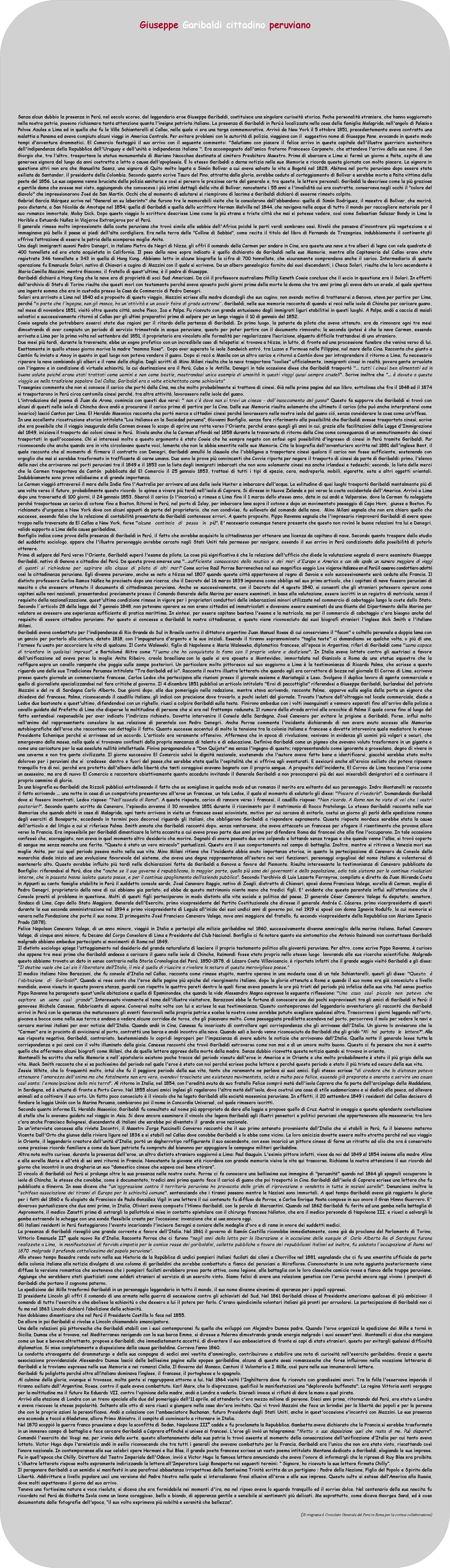 Elaborazione alternativa: Giuseppe Garibaldi cittadino peruvianoSenza alcun dubbio la presenza in Per, nel secolo scorso, del leggendario eroe Giuseppe Garibaldi, costituisce una singolare curiosit storica. Poche personalit straniere, che hanno soggiornato nella nostra patria, possono richiamare tanta attenzione quanta l'insigne patriota italiano. La presenza di Garibaldi in Per  localizzata nella casa della famiglia Malagrida, nell'angolo di Palacio e Polvos Azules a Lima ed in quella che fu la Villa Schiantarelli al Callao, nella quale vi era una targa commemorativa. Arriv da New York il 5 ottobre 1851, precedentemente aveva contratto una malattia a Panama ed aveva compiuto alcuni viaggi in America Centrale. Per evitare problemi con le autorit di polizia, viaggiava con il  suggestivo nome di Giuseppe Pane, evocando in questo modo tempi d'avventura drammatici. El Comercio festeggi il suo arrivo con il seguente commento: "Salutiamo con piacere il felice arrivo in questa capitale dell'illustre guerriero sostenitore dell'indipendenza della Repubblica dell'Uruguay e dell'unit e indipendenza italiana ". Era accompagnato dall'amico fraterno Francesco Carpaneto, che attendeva l'arrivo della sua nave, il San Giorgio che, tra l'altro, trasportava la statua monumentale di Mariano Necochea destinata al cimitero Presbitero Maestro. Prima di sbarcare a Lima si ferm un giorno a Paita, ospite di una generosa signora del luogo da anni costretta a letto a causa dell'apoplessia.  lo stesso Garibaldi a darne notizia nelle sue Memorie e ricorda questa giornata con molto piacere. La signora in questione altri non era che Manuelita Saenz, una signora di Quito molto legata a Simn Bolvar a cui aveva salvato la vita a Bogot nel 1828. Abitava nel porto peruviano dopo essere stata esiliata da Santander, il presidente della Colombia. Secondo quanto scrive Tauro del Pino, attratta dalla gloria, avrebbe ceduto al corteggiamento di Bolvar e sarebbe morta a Paita vittima della peste del 1856. La sua capanna venne bruciata dalla polizia sanitaria e cos si persero le preziose carte del generale e, tra queste, le lettere personali. Garibaldi la descrisse come la pi graziosa e gentile dama che avesse mai visto, aggiungendo che conosceva i pi intimi dettagli della vita di Bolvar, nonostante i 55 anni e l'invalidit cui era costretta, conservava negli occhi il "colore del diavolo" che impressionarono Jos de San Martn. Occhi che al momento di salutarsi si riempirono di lacrime e Garibaldi dichiar di esserne rimasto colpito.Gabriel Garca Mrquez scrive nel "General en su laberinto" che furono tre le memorabili visite che la consolarono dall'abbandono: quella di Simn Rodriguez, il maestro di Bolvar, che morir, poco distante, a San Nicols de Amotape nel 1854; quella di Garibaldi e quella dello scrittore Herman Melville nel 1844, che navigava nelle acque di tutto il mondo per raccogliere materiale per il suo romanzo immortale, Moby Dick. Dopo questo viaggio lo scrittore descrisse Lima come la pi strana e triste citt che mai si potesse vedere, cos come Sebastian Salazar Bondy in Lima la Horible e Estuardo Nuez in Viajeros Extranjeros por el Per. ll generale rimase molto impressionato dalla costa peruviana che trov simile alle sabbie dell'Africa poich le parti verdi sembrano oasi. Rivel che pensava d'incontrare pi vegetazione e si immaginava pi bello il paese ai piedi dell'alta cordigliera. Era nella terra delle "Colline di Sabbia", come recita il titolo del libro di Fernando de Trazegnies, indubbiamente il continente gli offriva lattrazione di essere la patria della scomparsa moglie Anita.Uno degli immigranti ausoni Pedro Denegri, in italiano Pietro de Negri di Nizza, gli offr il comando della Carmen per andare in Cina, era questa una nave a tre alberi di legno con vele quadrate di 400 tonnellate ed era stata acquistata in California. Il peso della nave sopra indicato  quello dichiarato da Garibaldi nelle sue Memorie, mentre alla Capitaneria del Callao erano state registrate 346 tonnellate e 343 in quella di Hong Kong. Abbiamo letto in alcune biografie la cifra di 700 tonnellate, che sicuramente comprendeva anche il carico. Intermediario di questa operazione fu Emanuele Solari, nativo di Chiavari e cugino di Mazzini con il quale si scriveva. Da un albero genealogico fornito dai suoi discendenti, i Checa Solari, risulta che la loro ascendente  Maria Camilla Mazzini, mentre Giacomo, il fratello di quest'ultima,  il padre di Giuseppe. Garibaldi dichiar a Hong Kong che la nave era di propriet di soci Sud Americani. Da ci il professore australiano Phillip Keneth Cowie concluse che il socio in questione era il Solari. In effetti dall'archivio di Stato di Torino risulta che questi mor con testamento perch aveva sposato pochi giorni prima della morte la donna che tre anni prima gli aveva dato un erede, al quale spettava una ingente somma che era in custodia presso la Casa de Commercio di Pedro Denegri.Solari era arrivato a Lima nel 1840 ed a proposito di questo viaggio, Mazzini scrisse alla madre dicendogli che suo cugino, non avendo motivo di trattenersi a Genova, stava per partire per Lima, perch "a parte che l'ingegno, non gli manca, ha un'attivit e un savoir faire di grado estremo. Garibaldi, nelle sue memorie racconta di quando si rec nelle isole di Chincha per caricare guano, nel mese di novembre 1851, visit oltre questa citt, anche Pisco, Ica e Palpa. Fu ricevuto con grande entusiasmo dagli immigrati liguri stabilitisi in questi luoghi. A Palpa, and a caccia di maiali selvatici e successivamente ritorn al Callao per gli ultimi preparativi prima di salpare per un lungo viaggio il 10 di gennaio del 1852. Cowie segnala che potrebbero esserci state due ragioni per il ritardo della partenza di Garibaldi. In primo luogo, la patente da pilota che aveva ottenuto, era da rinnovare ogni tre mesi dimostrando di aver compiuto un periodo di servizio trimestrale in acque peruviane, questo per poter partire con il documento rinnovato; la seconda ipotesi  che la nave Carmen, essendo arrivata a Lima per la prima volta nel settembre del 1851, il proprietario era vincolato alle formalit per regolarizzare liscrizione, alquanto difficile trattandosi di uno straniero.Due mesi pi tardi, durante la traversata, ebbe un sogno profetico con un incredibile caso di telepatia: si trovava a Nizza, in lutto, di fronte ad una processione funebre che veniva verso di lui. Esattamente in quello stesso giorno moriva la madre "mamma Rosa".  Dopo aver superato le isole Sandwich entr, tra Luzon e Formosa nelle Filippine, nel mare della Cina. Racconta che giunto a Cantn fu inviato a Amoy in quanto in quel luogo non poteva vendere il guano. Dopo si rec a Manila con un altro carico e ritorn a Cantn dove per intraprendere il ritorno a Lima, fu necessario riparare la nave cambiando gli alberi e il rame della chiglia. Dagli scritti di Mino Milani risulta che la nave trasportava "coolies" ufficialmente, immigranti cinesi in realt, povera gente arruolata con l'inganno e in condizione di virtuale schiavit, la cui destinazione era il Per, Cuba o le Antille. Denegri in tale occasione disse che Garibaldi trasport "... tutti i cinesi ben alimentati ed in buona salute poich erano stati trattati come uomini e non come bestie, mostrandosi unico esempio di umanit in questi viaggi quasi sempre crudeli". Scrive inoltre che "...  dovuto a questo viaggio se nella tradizione popolare Del Callao, Garibaldi era a volte etichettato come schiavistaTrasegnies commenta che non si conosce il carico che port dalla Cina, ma che molto probabilmente si trattava di cinesi. Gi nelle prime pagine del suo libro, sottolinea che fra il 1848 ed il 1874 si trasportarono in Per circa centomila cinesi perch, tra altre attivit, lavorassero nelle isole del guano.L'introduzione del poema di Juan de Arona, comincia con questi due versi: " non c' dove non si trovi un cinese - dall'insaccamento del guano" Questo fa supporre che Garibaldi si trov con alcuni di questi nelle isole di Chincha dove and a procurarsi il carico prima di partire per la Cina. Dalle sue Memorie risulta solamente che ultimato il carico (che pu anche interpretarsi come incarico) lasci Canton per Lima. El Heraldo Masonico racconta che port merce e cittadini cinesi perch lavorassero nelle nostre isole del guano ci, senza considerare la cosa come unoffesa.In una eccellente ricostruzione storica intitolata Los italianos en la Sociedad peruana, Giovanni Bonfiglio, senza fare riferimento alla possibilit che Garibaldi avesse trasportato cinesi, scrive che era possibile che il viaggio inaugurale della Carmen avesse lo scopo di aprire una rotta verso l'Oriente, perch erano quegli gli anni in cui, grazie alle facilitazioni della Legge d'Immigrazione del 1849, iniziava il trasporto dei coloni cinesi in Per.  Rivela anche che la Carmen affond nel 1858 durante la traversata di ritorno dalla Cina come conseguenza di un ammutinamento dei cinesi trasportati in quell'occasione. Chi si interess molto a questo argomento  stato Cowie che ha sempre negato con enfasi ogni possibilit d'ingresso di cinesi in Per tramite Garibaldi. Pur riconoscendo che anche quando era in vita circolavano queste voci, lamenta che non le abbia smentite nelle sue Memorie. Cita la biografia dell'avventuriero scritta nel 1881 dall'inglese Bent, il quale racconta che al momento di firmare il contratto con Denegri, Garibaldi annull la clausola che l'obbligava a trasportare cinesi qualora il carico non fosse sufficiente, sostenendo con orgoglio che mai si sarebbe trasformato in trafficante di carne umana. Due sono le prove pi convincenti che Covvie riporta per negare il trasporto di cinesi da parte di Garibaldi: primo, l'elenco delle navi che arrivarono nei porti peruviani tra il 1849 e il 1853 con la lista degli immigrati imbarcati che non sono solamente cinesi ma anche irlandesi e tedeschi; secondo, la lista delle merci che la Carmen trasportava da Cantn  pubblicata dal El Comercio il 25 gennaio 1853, trattasi di tutti i tipi di spezie, cera, madreperla, mobili, sigarette, seta e altri oggetti orientali. Indubbiamente sono prove validissime e di grande importanza.La Carmen viaggi attravers il mare delle Indie fino l'Australia per arrivare ad una delle isole Hunter a imbarcare dell'acqua. La solitudine di quei luoghi trasport Garibaldi mentalmente pi di una volta verso il futuro, probabilmente questo ricordo  lo spinse a vivere pi tardi nell'isola di Caprera. Si diresse in Nuova Zelanda e poi verso la costa occidentale dell'America. Arriv a Lima dopo una traversata di 100 giorni, il 24 gennaio 1853. Sbarc il carico (o l'incarico) e rimase a Lima fino il 1 marzo dello stesso anno, data in cui and a Valparaiso, dove la Carmen fu noleggiata perch trasportasse un carico di cotone fino a Boston. Ritorn in Per, nel porto di Islay, per imbarcare lana sopra il cotone e dopo un movimentato passaggio di Capo Horn,  giunse a Boston. Fu richiamato d'urgenza a New York dove con alcuni appunti da parte del proprietario, che non condivise, fu sollevato dal comando della nave.  Mino Milani segnala che non era chiaro quello che successe, essendo falso che la relazione di contabilit presentata da Garibaldi contenesse errori. A questo proposito, Pippo Ravenna segnala che l'impresario rimprover Garibaldi di avere speso troppo nella traversata da El Callao a New York, forse "alcune centinaia di pesos in pi". E' necessario comunque tenere presente che questo non rovin le buone relazioni tra lui e Denegri, valido supporto a Lima della causa garibaldina.Bonfiglio indica come prova della presenza di Garibaldi in Per, il fatto che avrebbe acquisito la cittadinanza per ottenere una licenza da capitano di nave. Secondo quanto traspare dallo studio del suddetto sociologo, appare che l'illustre personaggio avrebbe cercato negli Stati Uniti tale permesso per navigare, essendo il suo arrivo in Per condizionato dalla possibilit di poterlo ottenere.Prima di salpare dal Per verso l'Oriente, Garibaldi super l'esame da pilota. La cosa pi significativa  che la relazione dell'ufficio che diede la valutazione segnala di avere esaminato Giuseppe Garibaldi, nativo di Genova e cittadino del Per. Da questa prova emerse una "...sufficiente conoscenza della nautica e dei mari d'Europa e America e con alle spalle un numero maggiore di viaggi di quanti si richiedono per aspirare alla classe di pilota di alti mari" Come scrive Ral Porras Barrenechea nel suo magnifico saggio Los viajeros italianos en el Per il cesareo condottiero adott cos la cittadinanza peruviana. Egli divenne peruviano, anche se nato a Nizza nel 1807 quando questa citt apparteneva al regno di Savoia e solo successivamente sar ceduta alla Francia. Il distinto professore Carlos Ramos Nez ha precisato dopo una ricerca, che il Decreto del 16 marzo 1839 imponeva come obbligo nel suo primo articolo, che i capitani di nave fossero peruviani di nascita o che avessero ottenuto il documento di cittadinanza peruviana. Anche se successivamente, con il Decreto del 4 agosto 1840, si consent che gli stranieri potessero operare come capitani sulle navi nazionali, presentandosi previamente presso il Comando Generale della Marina per essere esaminati, in base alla valutazione, essere iscritti in un registro di matricola, senza il requisito della nazionalizzazione, quest'ultima condizione rimase in vigore per i proprietari conduttori delle imbarcazioni minori utilizzate nel commercio di cabotaggio lungo le coste dello Stato. Secondo larticolo 28 della legge del 7 gennaio 1848, non potevano operare se non erano cittadini ed immatricolati e dovevano essere esaminati da una Giunta del Dipartimento della Marina per valutare se avessero una esperienza sufficiente di pratica marittima. In sintesi, per essere capitano bastava l'esame e la matricola, ma per il commercio di cabotaggio c'era bisogno anche del requisito di essere cittadino peruviano. Per questo si concesse a Garibaldi la nostra cittadinanza, e questo viene riconosciuto dai suoi biografi stranieri l'inglese Mck Smith e l'italiano Milani.         Garibaldi aveva combattuto per l'indipendenza di Rio Grande do Sul in Brasile contro il dittatore argentino Juan Manuel Rosas di cui conserviamo il "facon" o coltello personale a doppia lama con un gancio per portarlo alla cintura, datato 1818, con l'impugnatura d'argento e le sue iniziali. Essendo il tiranno soprannominato "taglia teste" ci domandiamo se qualche volta, o pi di una, l'arnese fu usato per accorciare la vita di qualcuno. Il Conte Walewski, figlio di Napoleone e Maria Walewska, diplomatico francese, all'epoca in Argentina, rifer di Garibaldi come "uomo capace di trionfare in qualsiasi impresa", e Bartolom Mitre come "l'uomo che ha conquistato la fama con il proprio valore e dedizione". In Italia aveva lottato contro gli austriaci a favore dell'unificazione ed aveva perso la moglie Anita Ribeiro, creola brasiliana con la quale si era sposato a Montevideo, immortalata nel Gianicolo a Roma da una statua equestre che la raffigura sopra un cavallo rampante che poggia sulle zampe posteriori. Un particolare molto pittoresco sul suo soggiorno a Lima  la testimonianza di Ricardo Palma, che scrisse a questo riguardo una delle sue Tradiciones Peruanas intitolata "Tra Garibaldi ed io". Racconta il nostro illustre letterato che quando egli era correttore di bozze nel giornale El Correo di Lima, scriveva presso questo giornale un commerciante francese, Carlos Ledos che partecipava alle riunioni presso il giornale assieme a Mariategi e Laso. Svolgeva il duplice lavoro di agente commerciale e quello di giornalista specializzandosi nel fare critiche al governo. Il 4 dicembre 1851 pubblic un articolo intitolato "Eroi di paccottiglia" riferendosi a Giuseppe Garibaldi, burlandosi del patriota Mazzini e del re di Sardegna Carlo Alberto. Due giorni dopo, alle due pomeriggio nella redazione, mentre stava scrivendo, racconta Palma,  apparve sulla soglia della porta un signore che chiedeva del francese. Palma, riconoscendo il caudillo italiano, gli indic con precisione dove trovarlo, a pochi isolati dal giornale. Trovato l'autore dell'oltraggio nel locale commerciale, diede a Ledos due bastonate e quest'ultimo, difendendosi con un righello, riusc a colpire Garibaldi sulla testa.  Finirono ambedue con i volti insanguinati e vennero separati fino all'arrivo della polizia a cavallo guidata dal Prefetto di Lima che disperse la moltitudine di persone che si era nel frattempo radunata. Il rumore della strada arriv alle orecchie di Palma il quale corse fino al luogo del fatto sentendosi responsabile per aver indicato l'indirizzo richiesto. Dovette intervenire il Console della Sardegna, Jos Canevaro per evitare la prigione a Garibaldi. Forse, influ molto nell'animo del rappresentante consolare la sua relazione di parentela con Pedro Denegri. Anche Porras commenta l'incidente dichiarando di non avere avuto accesso alle Memorias autobiografiche dell'eroe che raccontano con dettaglio il fatto. Quanto successe accentu di molto la tensione tra la colonia italiana e francese e dovette intervenire quale mediatore lo stesso Presidente Echenique perch si arrivasse ad un accordo. L'articolo era veramente offensivo. Affermava che in epoca di rivoluzione, venivano in evidenza gli uomini pi volgari e oscuri, che emergevano dalla massa, nella quale si trovavano confinati dalla propria mancanza di talento e di educazione. Definiva Garibaldi come un pigmeo che avevano voluto trasformare in un gigante e come una caricatura per la sua assoluta nullit intellettuale. Finiva paragonandolo a "Don Quijote" ma senza l'ingegno di questo; rappresentandolo come ignorante e grossolano, degno di vivere in una caverna e non tra gente civilizzata. Il giorno successivo El Comercio salv la dignit nazionale, sostenendo che l'autore aveva fatto bene a identificarsi, giacch sarebbe stato molto doloroso per i peruviani che si  credesse  dentro e fuori del paese,che sarebbe stata quella l'ospitalit che si offriva agli sventurati. E assicur anche all'eroico esiliato che poteva riposare tranquillo tra di noi, perch era protetto dall'albero della libert che tanti coraggiosi avevano bagnato con il proprio sangue. A proposito dell'incidente, El Correo de Lima tacciava l'eroe come un assassino, ma era di nuovo El Comercio a raccontare obiettivamente quanto accaduto invitando il Generale Garibaldi a non preoccuparsi pi dei suoi miserabili denigratori ed a continuare il proprio cammino di gloria.In una biografia su Garibaldi che Rizzoli pubblic sottolineando il fatto che se somigliava in qualche modo ad un romanzo il merito era soltanto del suo personaggio. Indro Montanelli ne racconta il fatto scrivendo ... una notte in casa di un compatriota presentarono all'eroe un francese, un tale Ledos, il quale al momento di salutarlo gli disse: "Piacere di rivederla". Domandando Garibaldi dove si fossero incontrati, Ledos rispose: "Nell'assedio di Roma". A questa risposta, carico di rancore verso i francesi, il caudillo rispose: "Non ricordo. A Roma non ho visto di voi che i vostri posteriori". Secondo quanto scritto da Canevaro, l'episodio avvenne il 30 novembre 1851 durante il ricevimento per il matrimonio di Rocco Pratolongo. Lo stesso Garibaldi racconta nelle sue Memorias che quando abit in casa di Malagrida, ogni tanto arrivava in visita un francese assai sciovinista, motivo per cui cercava di evitarlo, costui un giorno gli parl della spedizione romana degli eserciti di Bonaparte, eccedendo in termini poco decorosi riguardo gli italiani, che obbligarono Garibaldi a rispondere aspramente. Questa risposta mordace sarebbe stata la causa dell'articolo e del litigio a cui si riferisce Palma. Smith annota che Garibaldi raccont dopo, senza vantarsene, che aveva attaccato un francese per sfogare il risentimento che provava allora verso la Francia. Era impossibile per Garibaldi dimenticare la lotta accanita a cui aveva preso parte due anni prima per difendere Roma dai francesi che alla fine l'occuparono. In tale occasione confess che, scoraggiato, non aveva in quel momento altro desiderio che morire. Segnal di avere passato due ore colpendo e lottando senza tregua e che quando venne l'alba, si trov coperto di sangue ma senza neanche una ferita. "Questo  stato un vero miracolo" puntualizz. Questo era il suo comportamento nel campo di battaglia. Inoltre, mentre si ritirava a Venezia mor sua moglie Anita, per cui quel periodo pesava molto nella sua vita. Mino Milani ritiene che l'incidente abbia avuto importanza storica, in quanto la partecipazione di Canevaro da Console della monarchia diede inizio ad una evoluzione favorevole del sistema, che aveva una degna rappresentanza all'estero nei vari funzionari, personaggi orgogliosi del nome italiano e volenterosi di mantenerlo alto. Questo avrebbe influito pi tardi nelle dichiarazioni fatte da Garibaldi a Genova a favore del Piemonte. Risulta interessante la testimonianza di Canevaro pubblicata da Bonfiglio: riferendosi al Per, dice che "anche se il suo governo  repubblicano, la maggior parte, quella pi sana dei governanti e della popolazione, odia tale sistema per le continue rivoluzioni interne, che in passato hanno isolato questo paese, e per il continuo spogliamento dellazienda pubblica. Secondo l'archivio di Luis Lazarte Ferreyros, compilato e diretto da Juan Miranda Costa in Appunti su cento famiglie stabilite in Per il suddetto console sardo, Jos Canavaro Raggio, nativo di Zoagli, distretto di Chiavari, spos donna Francisca Valega, sorella di Carmen, moglie di Pedro Denegri, proprietario della nave di cui abbiamo gia parlato, ed ebbe da questo matrimonio niente meno che tredici figli. E' evidente che questa parentela influ sull'attenzione che il Console prest al problema in questione. Molti di questi figli parteciparono in modo distinto alla vita sociale e politica del paese. Il generale Csar Canevaro Valega fu deputato, senatore, Sindaco di Lima, Capo dello Stato Maggiore, Generale dell'Esercito, primo vicepresidente del Partito Costituzionale che diresse il generale Andrs C. Cceres, primo vicerpresidente di questi durante la sua seconda amministrazione nel 1894 e primo vicepresidente di Legua all'inizio dei suoi undici anni di governo poi, nel 1919 si spos con donna Ignavia Rodulfo, la cui memoria si venera nella Fondazione che porta il suo nome. Il primogenito Jos Francisco Canevaro Valega, nove anni maggiore del fratello, fu secondo vicepresidente della Repubblica con Mariano Ignacio Prado (1878).Felice Napoleon Canevaro Valega, di un anno minore, viaggi in Italia e partecip alle milizie garibaldine nel 1860, successivamente divenne ammiraglio della marina italiana. Rafael Canevaro Valega, di cinque anni minore, fu Decano del Corpo Consolare di Lima e Presidente del Club Nacional. Bonfiglio ci fa notare quanto sia sintomatico che Antonio Raimondi non contattasse Garibaldi malgrado abbiano ambedue partecipato ai movimenti di Roma nel 1849.Il distinto sociologo spiega l'atteggiamento nel desiderio del grande naturalista di lasciare il proprio testamento politico alla giovent peruviana. Per altro, come scrive Pippo Ravenna,  curioso che appena tre mesi prima che Garibaldi andasse a caricare il guano nelle isole di Chincha, Raimondi fosse stato proprio nello stesso luogo  lavorando alle sue ricerche scientifiche. Malgrado questo abbiamo trovato un dato in senso contrario nella Storia Cronologica del Per, 1850-1878, di Lzaro Costa Villavicencio,  riportato infatti che il grande saggio visit Garibaldi e gli disse: Il destino vuole che Lei sia il liberatore dellItalia, il mio  quello di riuscire a rivelare la natura di questo meraviglioso paese.Il medico italiano Nino Barazzoni, che fu console d'Italia nel Callao, racconta come rimase stupito, mentre operava in una modesta casa di un tale Schiantarelli, questi gli disse: "Questa  l'abitazione di Garibaldi". Quando si rese conto che l'eroe delle pagine pi epiche del risorgimento italiano, dopo la gloria ottenuta a Roma e quando il suo nome era gi conosciuto a livello mondiale, aveva vissuto in questa povera stanza, guard con rispetto le quattro pareti dentro le quali forse aveva passato le ore pi tristi del periodo pi infelice della sua vita. Nel senso poetico Pippo Ravenna ha paragonato quest'umile abitazione a quella di Epaminondas, che quando la vide Alessandro Magno espresse la seguente riflessione: "Una casa cos piccola non poteva che ospitare un uomo cos grande". Interessato vivamente al tema dell'illustre visitatore, Barazzoni ebbe la fortuna di conoscere uno dei pochi sopravvissuti tra gli amici di Garibaldi in Per: il genovese Michele Canessa, fabbricante di sapone. Convers molte volte con lui e scrisse la sua testimonianza. Questo contemporaneo del leggendario avventuriero gli raccont che Garibaldi arriv in Per con la speranza che maturassero gli eventi favorevoli nella propria patria e scelse la nostra come avrebbe potuto scegliere qualsiasi altra. Trascorreva i giorni leggendo nell'orto, giocava a bocce come nella sua terra e andava a vedere alcune corridas de toros, che gli piacevano molto. Come passeggiata prediletta scendeva nel porto, percorreva il molo per vedere le navi e cercare marinai italiani per aver notizie dell'Italia. Quando and in Cina, Canessa fu incaricato di controllare ogni corrispondenza che gli arrivasse dall'Italia. Un giorno lo avvisarono che la "Carmen" era in procinto di avvicinarsi al porto, contratt una barca e and incontro alla nave. Quando sal a bordo venne riconosciuto da Garibaldi che gli grid: "Mi hai portato le lettere?". Alla sua risposta negativa, Garibaldi, contrariato, bestemmiando lo copr di improperi per l'impazienza di avere subito le notizie che arrivavano dall'Italia. Quella notte il generale lesse tutta la corrispondenza e poi cen con il volto illuminato dalla gioia. Canessa raccont che trov Garibaldi estroverso come non mai e di un umore molto buono. Questo ci fa pensare che non  esatto quello che affermano alcuni biografi come Milani, che da quelle lettere apprese della morte della madre. Senza dubbio ricevette questa notizia quando si trovava in oriente.Montanelli ha scritto che nelle Memorie e nellepistolario esistono poche tracce del periodo vissuto dall'eroe in America e in Oriente e che molto probabilmente  stato il pi grigio della sua vita. Mack Smith racconta che si sa pochissimo del periodo nel quale l'eroe  stato con noi perch scrisse poche lettere e perch questo periodo e stato il pi triste ed oscuro della sua vita.Jessie White, che lo frequent molto, intu che fu il peggiore periodo della sua vita, tanto che raramente ne parlava ai suoi amici. Egli stesso scrisse "di credere che la distanza poteva attenuare l'amarezza dell'anima ma che fatalmente non era vero, avendovi trascinato una esistenza movimentata, acida e molto poco felice, essendo gi preparato e onorato a servire una causa cos santa: l'emancipazione della mia terra". Al ritorno in Italia, nel 1854, con l'eredit avuta da suo fratello Felice compr met dell'isola Caprera che fa parte dell'arcipelago della Maddalena, in Sardegna, ed  situata di fronte a Porto Cervo. Nel 1855 alcuni amici inglesi gli regalarono l'altra met dell'isola, dove costru una casa di stile sudamericano e si dedic alla pesca, ad allevare animali ed a coltivare il suo orto. Un fatto poco conosciuto  il vincolo che ha legato Garibaldi alla societ massonica peruviana. In effetti, il 20 settembre 1849 i residenti del Callao decisero di fondare la loggia Unin con la Marina Peruana, cambiarono poi il nome in Concordia Universal, col quale rimasero iscritti.Secondo quanto informa EL Heraldo Masonico, Garibaldi fu consultato sul nome pi appropriato da dare alla loggia e propose quello di Cruz Austral in omaggio a questa splendente costellazione di stelle che lo avevano guidato nel viaggio in Asia. Si deve ancora esaminare il vincolo che legava Garibaldi agli illustri pensatori e politici peruviani che appartenevano alla massoneria; tra loro c'era anche Francisco Bolognesi, discendente di italiani che sarebbe poi diventato il  grande eroe nazionale.In un'intervista concessa alla rivista Incontri, il Maestro Jorge Puccinelli Converso raccont che il suo primo antenato proveniente dall'Italia che si stabil in Per, fu il bisnonno materno Vicente Dall'Orto che giunse dalla riviera ligure nel 1836 e si stabil nel Callao dove conobbe Garibaldi e lo ebbe come vicino. La loro amicizia dovette essere molto stretta perch nel suo viaggio in Oriente, il leggendario creatore dell'unit d'Italia, port un dagherrotipo raffigurante il suo ascendente, con esso incaric un pittore cinese di farne un ritratto ad olio che ora  conservato come prezioso ricordo familiare e come da buon patriota fu comprato dal bisnonno per appoggiare le campagne militari garibaldine.Altra nota molto curiosa, durante la presenza dell'eroe, un altro distinto straniero soggiorn a Lima: Paul Gauguin. L'esimio pittore infatti, visse da noi dal 1849 al 1854 insieme alla madre Aline e alla sorella Marie e all'et di sei anni ritorn in Francia. Nonostante la giovane et ricordava con grande memoria visiva la vita qui trascorsa. Richiama la nostra attenzione il suo ricordo del giorno che incontr in una drogheria un suo "domestico cinese che sapeva cos bene stirare.Il vincolo di Garibaldi col Per si prolunga oltre la sua presenza nelle nostre coste. Porras ci fa conoscere una bellissima sua immagine di "peruanit" quando nel 1864 gli spagnoli occuparono le isole di Chincha, le stesse che conobbe, come  documentato, tredici anni prima quanto fece il caric di guano che poi trasport in Cina. Garibaldi dall'isola di Caprera scrisse una lettera che fu pubblicata a Ginevra. In essa diceva che "un'aggressione contro il territorio peruviano ha provocato delle grida di riprovazione e vendetta in tutte le nazioni sorelle". Denunciava inoltre la "schifosa associazione dei tiranni di Europa per la schiavit comune", sentenziando che i tiranni passano mentre le Nazioni sono immortali. A quel tempo Garibaldi aveva gi raggiunto la gloria per i fatti del 1860 e fu elogiato da Francisco de Paula Gonzlez Vigil in una lettera il cui contenuto fu diffuso da Porras, e Carlos Enrique Pasta compose in suo onore il Gran Himno Guerrero. E' doveroso puntualizzare che due anni prima, in Italia, Olivieri aveva composto l'Himno Garibaldi, con le parole di Mercantini. Quando nel 1862 Garibaldi fu ferito ad una gamba nella battaglia di Aspromonte, il medico Zanetti prima di estrargli la pallottola si mise in contatto epistolare con il chirurgo francese Nlaton, che era il medico personale di Napoleone III, e riusc a salvargli la gamba estraendo le schegge con una sonda flessibile creata per loccasione: invenzione che si usa ancora oggi.Gli italiani residenti in Per festeggiarono l'evento incaricando l'incisore Seregni a coniare delle medaglie d'oro e di rame in onore dei suddetti medici.La presenza di Garibaldi risvegli una grande corrente a favore dell'Italia. Nel 1861 il governo di Ramn Castilla riconobbe immediatamente, come gi da proclama del Parlamento di Torino, Vittorio Emanuele II quale nuovo Re d'Italia. Racconta Porras che ci furono "negli anni della lotta per la liberazione e in occasione delle esequie di  Carlo Alberto Re di Sardegna furono realizzate a Lima,  in manifestazioni di fervida simpatia per le camice rosse dei garibaldini, collette pubbliche a favore dei repubblicani italiani ed inoltre, fu salutata l'occupazione di Roma nel 1870  malgrado il profondo cattolicesimo del popolo peruviano.Allo stesso tempo Basadre rende noto nella sua Historia de la Repblica di undici pompieri italiani fucilati dai cileni a Chorrillos nel 1881, segnalando che ci fu una smentita ufficiale da parte della colonia italiana alla notizia divulgata di una colonna di garibaldini che avrebbe combattuto a fianco dei peruviani a Miraflores. Ciononostante in una nota aggiunta posteriormente viene diffusa la versione romantica che sosteneva che i pompieri fucilati avrebbero preso parte attiva, come legione, alla battaglia con le loro classiche camicie rosse a fianco delle truppe peruviane. Aggiunge che sarebbero stati giustiziati come soldati stranieri al servizio di un esercito vinto. Siamo felici di avere una relazione genetica con l'eroe perch ancora oggi vivono i pronipoti di Garibaldi che portano il cognome paterno.La spedizione dei Mille trasform Garibaldi in un personaggio leggendario in tutto il mondo, il suo nome divenne sinonimo di speranza per i popoli oppressi.Il presidente Lincoln gli offr il comando di una armata nella guerra di secessione contro gli schiavisti del Sud. Nel 1861 Garibaldi chiese al Presidente americano qualcosa di pi ambizioso: il comando di tutto l'esercito e che abolisse la schiavit o che dessero a lui il potere per farlo. C'erano quindicimila volontari italiani gi pronti per arruolarsi. La partecipazione di Garibaldi non ci fu ma nel 1863 Lincoln dichiar labolizione della schiavit.Non dobbiamo dimenticare che nel Per il Presidente Castilla lo fece nel 1855.Da allora in poi Garibaldi si rivolse a Lincoln chiamandolo emancipatore.Una delle relazioni pi pittoresche che Garibaldi stabil con i suoi contemporanei fu quella che svilupp con Alejandro Dumas padre. Quando l'eroe organizz la spedizione dei Mille e torn in Sicilia, Dumas che si trovava, nel Mediterraneo navigando con la sua barca Emma, si diresse a Palermo dimostrando grande energia malgrado i suoi sessant'anni. Montanelli ci dice che mangiava come un bue e beveva altrettanto, propose a Garibaldi, che immediatamente accett, di diventare il suo ambasciatore di fronte ai capi di stato stranieri, questo per evitargli qualsiasi difficolt diplomatica. Si mise completamente a disposizione della causa garibaldina. Correva lanno 1860.La condotta stravagante del drammaturgo e della sua compagna di sedici anni vestita d'ammiraglio, contribuirono a stabilire una nota di curiosit nell'esercito garibaldino. Grazie a questa associazione provvidenziale Alessandro Dumas lasci delle bellissime pagine sulle epopee garibaldine, alcuna di queste assai romanzesche che forse influirono nella vocazione letteraria di Garibaldi e le troviamo espresse nelle sue Memorie e nei romanzi Clelia, Il Governo del Monaco, Cantoni il Volontario e I Mille, cos pure nelle sue innumerevoli lettere.Garibaldi fu poliglotta perch oltre allitaliano dominava linglese, il francese, il portoghese e lo spagnolo.Al culmine della gloria, ovunque si trovasse, molta gente si raggruppava attorno a lui. Nel 1864 visit l'Inghilterra dove fu ricevuto con grandissimi onori. Tra la folla l'osservava impavido il tiranno esiliato dall'Argentina, Rosas, contro il quale aveva combattuto. Karl Marx, che lo disprezzava, qualific le manifestazioni una "deplorevole buffonata". La regina Vittoria sent vergogna per la moltitudine ma il futuro Re Eduardo VII, contro l'opinione della madre, and a Londra a vederlo. Disraeli invece si rifiut di dare la mano a quel pirata.Arriv alla stazione di Londra con un treno speciale alle due del pomeriggio dell'11 aprile, ad attenderlo c'era mezzo milione di persone. Dieci anni prima, ritornando dal Per, era stato a Londra e aveva riscosso la stessa popolarit. Soltanto alle otto di sera riusc a giungere nella casa dov'era invitato. Qui vi trov Mazzini che fece un brindisi per la libert dei popoli e per la persona che con le proprie azioni la personificava. And a colazione con l'ambasciatore Buchanan, futuro Presidente degli Stati Uniti, anche in quest'occasione s'incontr con Mazzini. La sua presenza era scomoda e tocc a Gladstone, allora Primo Ministro, il compito di convincerlo a ritornare in Italia. Nel 1870 scoppi la guerra franco prussiana e dopo la sconfitta di Sedan, Napoleone III cadde e fu proclamata la Repubblica. Gambetta aveva dichiarato che la Francia si sarebbe trasformata in un immenso campo di battaglia e fece cercare Garibaldi a Caprera affinch si unisse ai francesi. L'eroe gli invi un telegramma: "Metto a sua disposizione quel che resta di me. Pu disporre". Comand l'esercito dei Vosgi ma, per ironia della sorte, questo allontanamento dalla sua patria lo trov assente al momento della consacrazione dell'unificazione d'Italia per cui tanto aveva lottato. Victor Hugo dopo l'armistizio and in esilio riconoscendo che tra tutti i generali che avevano combattuto per la Francia, Garibaldi era l'unico che non era stato vinto, riscattando cos lonore nazionale. In contemporanea alle sue celebri opere Hermani e Rui Blas, il grande poeta francese scrisse un vasto poema intitolato Mentana dedicato a Garibaldi, elogiando le sue imprese. Fu in quell'epoca che Chilly, Direttore del Teatro Imperiale dell'Odeon, invi a Victor Hugo la famosa lettera annunciando che aveva l'onore di informargli che la ripresa di Ruy Blas era proibita. L'illustre letterato rispose molto aspramente indirizzando la lettera all'Imperatore Luigi Bonaparte nei seguenti termini:  Signore, ho ricevuto la sua lettera firmata Chilly.Il paragonare Garibaldi a un semidio si manifest in una parafrasi abbastanza irrispettosa della Santissima Trinit scritta da un partigiano : Padre della Nazione, Figlio del Popolo e Spirito della Libert. Addirittura a livello popolare usc una versione del Padre Nostro nella quale si intercalavano frasi allusive all'eroe e alle sue imprese. Questo culto si estese dallAmerica alla Russia, dove molti aspettavano il giorno del suo arrivo.Teneva una fortissima natura e voce risoluta, si diceva che era formidabile nei momenti d'ira, ma nel riposo aveva lo sguardo tranquillo ed il sorriso dolce. Nel centenario della sua nascita fu ricordato nel Per da GioBatta Isola come un leone coraggioso, bello e biondo, di apparenza gentile e sensibile ai sentimenti pi delicati. Ma soprattutto, come diceva Georges Sand, ed  cosa documentata dalle fotografie dell'epoca, il suo volto esprimeva pi nobilt e serenit che bellezza.    (Si ringrazia il Consolato Generale del Per in Roma per la cortese collaborazione)