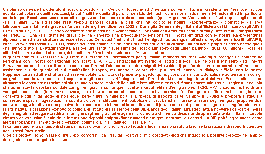 Casella di testo: Un plauso generale ha ottenuto il nostro progetto di un Centro di Ricerche ed Orientamento per gli Italiani Residenti nei Paesi Andini, con occhio particolare a quelli abruzzesi, la cui finalit  quella di porsi al servizio dei nostri connazionali attualmente ivi residenti ed in particolar modo in quei Paesi recentemente colpiti da grave crisi politica, sociale ed economica (quali Argentina, Venezuela, ecc.) ed in quelli agli albori di crisi similare. Una situazione resa vieppi penosa causa la crisi che ha colpito le nostre Rappresentanze diplomatiche dellarea latinoamericana, talmente grave da far ammettere gi nel dicembre 2002 al Consiglio Generale degli Italiani allEstero del Ministero degli Affari Esteri (testuale): Il CGIE, avendo constatato che la crisi nelle Ambasciate e Consolati dellAmerica Latina  ormai giunta in tutti i singoli Paesi dellarea Una crisi talmente grave che ha generato una preoccupante tensione fra i nostri emigrati con le nostre Rappresentanze diplomatiche ed altre strutture ad esse vincolate. Dei quasi 4 milioni di nostri emigrati purosangue allestero regolarmente iscritti allAIRE, circa il 30% circa (ossia 1.200.000) risiede nellarea andina. Se poi consideriamo che oltre ai cittadini italiani veri e propri esistono anche quelli che hanno diritto alla cittadinanza italiana per iure sanguinis, le stime del nostro Ministero degli Esteri parlano di quasi 60 milioni di possibili cittadini italiani residenti allestero, dei quali oltre 30 milioni risiedono nellAmerica Latina.In questo ambito il C.R.O.I.R.P.A. (Centro di Ricerche ed Orientamento per gli Italiani residenti nei Paesi Andini) si prefigge un contatto ad personam con i nostri connazionali non iscritti allA.I.R.E. , rintracciati attraverso le Istituzioni locali andine (gi il Ministero degli Interni Peruviano, ad es., ha dato il suo assenso per fornirci lelenco dei nostri emigrati ivi residenti) per fornire loro una corretta informazione, assistenza e tutto quanto di cui manifestino bisogno, ma anche a coloro che, pur iscritti, hanno un dialogo difficile con le nostre Rappresentanze ed altre strutture ad esse vincolate. Lunicit del presente progetto, quindi, consiste nel contatto solidale ad personam con gli emigrati, creando una banca dati capillare degli stessi in virt degli elenchi forniti dai Ministeri degli Interni dei vari Paesi andini, e non attraverso le consuete associazioni sia italiane o estere, molte delle quali mirate allottenimento di finanziamenti ministeriali, regionali, ecc., pi che ad unattivit capillare solidale con gli emigrati, e comunque ristrette a circoli elitari demigrazione. Il CROIRPA dispone, inoltre, di una variegata banca dati (burocrazia, lavoro, ecc.) tale da proporsi come unesaustiva cerniera fra lemigrato e lItalia nella sua globalit, consentendogli in tal modo di non dover peregrinare in mille porti alla ricerca di risposte certe. Sempre il CROIRPA proporr e stipuler convenzioni speciali, agevolazioni e quantaltro con le Istituzioni, enti pubblici e privati, banche, imprese  a favore degli emigrati, proponendosi come un soggetto attivo e non passivo: in tal senso  da intendersi la  costituzione di (o una partnership con) una "grant making foundation o, in alternativa, la creazione ex-novo (o costola di istituto gi esistente) della BIE-Banca degli Italiani all'Estero, atta a ricevere i depositi-rimesse degli emigrati, ad erogare crediti alle famiglie degli emigrati, ad erogare microcrediti a chi rientra desiderando aprire un'attivit in Italia. Il circolo virtuoso ed esclusivo  dato dalla interazione depositi emigrati-finanziamenti a emigrati rientranti o rientrati. La BIE potr agire anche come merchant-bank nell'ambito delle operazioni commerciali fra l'Italia ed i Paesi andini.In cantiere anche lo sviluppo di stage dei nostri giovani oriundi presso Industrie locali e nazionali atti a favorire la creazione di rapporti operativi negli stessi Paesi andini.  Ulteriori progetti sono in fase di sviluppo, confortati  dai  risultati positivi di microprogetti-piloti che inducono a positive certezze nellambito della globalit del progetto in essere.