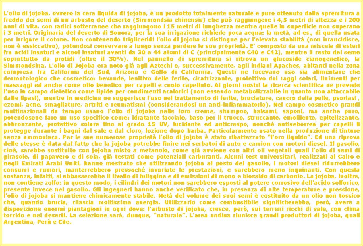 Casella di testo: Lolio di jojoba, ovvero la cera liquida di jojoba,  un prodotto totalmente naturale e puro ottenuto dalla spremitura a freddo dei semi di un arbusto del deserto (Simmondsia chinensis) che pu raggiungere i 4,5 metri di altezza e i 200 anni di vita, con radici sotterranee che raggiungono i 15 metri di lunghezza mentre quelle in superficie non superano i 3 metri. Originaria del deserto di Sonora, per la sua irrigazione richiede poca acqua: la met, ad es., di quella usata per irrigare il cotone. Non contenendo trigliceridi lolio di jojoba si distingue per lelevata stabilit (non irrancidisce, non  essiccativo), potendosi conservare a lungo senza perdere le sue propriet. E composto da una miscela di esteri fra acidi insaturi e alcool insaturi aventi da 30 a 44 atomi di C (principalmente C40 e C42), mentre il resto del seme soprattutto da protidi (oltre il 30%). Nel pannello di spremitura si ritrova un glucoside cianogenetico, la Simmondsina. L'olio di Jojoba era noto gi agli Aztechi e, successivamente, agli indiani Apaches, abitanti nella zona compresa fra California del Sud, Arizona e Golfo di California. Questi ne facevano uso sia alimentare che dermatologico che cosmetico: bevande, lenitivo delle ferite, cicatrizzante, protettivo dai raggi solari, linimenti per massaggi ed anche come olio benefico per capelli e cuoio capelluto. Ai giorni nostri la ricerca scientifica ne prevede luso in campo dietetico come lipide per condimenti acalorici (non essendo metabolizzabile in quanto non attaccabile dalle lipasi), mentre in medicina ne suggerisce luso nel trattamento di ferite, bruciature, cancro della pelle, psoriasi , ezemi, acne, smagliature, artriti e reumatismi (considerandosi un anti-infiammatorio). Nel campo cosmetico grandi multinazionali da tempo usano lolio di jojoba nelle loro creme, shampoo, balsami, saponi, ma anche puro, potendosene fare un uso specifico come: idratante facciale, base per il trucco, struccante, emolliente, epitelizzante, abbronzante, protettivo solare fino al grado 15 UV, lucidante ed anticrespo, nonch antiseborrea per capelli li protegge durante i bagni dal sale e dal cloro, lozione dopo barba. Particolarmente usato nella produzione di tinture senza ammoniaca. Per le sue numerose propriet lolio di jojoba  stato ribattezzato loro liquido. Ed una riprova delle stesse  data dal fatto che la jojoba potrebbe finire nei serbatoi di auto e camion con motori diesel. Il gasolio, cio, sarebbe sostituito con jojoba misto a metanolo, come gi avviene con altri oli vegetali quali l'olio di semi di girasole, di papavero e di soia, gi testati come potenziali carburanti. Alcuni test universitari, realizzati al Cairo e negli Emirati Arabi Uniti, hanno mostrato che utilizzando jojoba al posto del gasolio, i motori diesel ridurrebbero consumi e rumori, manterrebbero pressoch invariate le prestazioni, e sarebbero meno inquinanti. Con questa sostanza, infatti, si abbasserebbe il livello di fuliggine e di emissioni di mono e biossido di carbonio. La jojoba, inoltre, non contiene zolfo: in questo modo, i cilindri dei motori non sarebbero esposti al potere corrosivo dell'acido solforico, presente invece nel gasolio. Gli ingegneri hanno anche verificato che, in presenza di alte temperature e pressione, l'olio di jojoba si mantiene chimicamente stabile. Met del volume dei suoi semi  costituito da un olio non tossico che, quando brucia, rilascia moltissima energia. Utilizzarlo come combustibile significherebbe, per, avere a disposizione enormi piantagioni in ogni dove: l'arbusto di jojoba, cresce, per, sui terreni ricchi di sale, con clima torrido e nei deserti. La selezione sar, dunque, naturale. Larea andina riunisce grandi produttori di jojoba, quali Argentina, Per e Cile. 