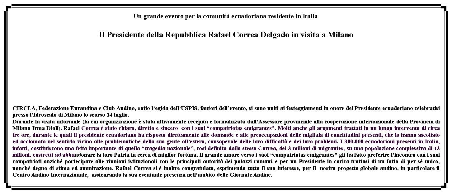 Casella di testo: Un grande evento per la comunit ecuadoriana residente in ItaliaIl Presidente della Repubblica Rafael Correa Delgado in visita a Milano CIRCLA, Federazione Eurandina e Club Andino, sotto legida dellUSPIS, fautori dellevento, si sono uniti ai festeggiamenti in onore del Presidente ecuadoriano celebratisi presso lIdroscalo di Milano lo scorso 14 luglio.Durante la visita informale (la cui organizzazione  stata attivamente recepita e formalizzata dallAssessore provinciale alla cooperazione internazionale della Provincia di Milano Irma Dioli), Rafael Correa  stato chiaro, diretto e sincero  con i suoi compatriotas emigrantes. Molti anche gli argomenti trattati in un lungo intervento di circa tre ore, durante le quali il presidente ecuadoriano ha risposto direttamente alle domande e alle preoccupazioni delle migliaia di concittadini presenti, che lo hanno ascoltato ed acclamato nel sentirlo vicino alle problematiche della sua gente allestero, consapevole delle loro difficolt e dei loro problemi. I 300.000 ecuadoriani presenti in Italia, infatti, costituiscono una fetta importante di quella tragedia nazionale, cos definita dallo stesso Correa, dei 3 milioni di migrantes, su una popolazione complessiva di 13 milioni, costretti ad abbandonare la loro Patria in cerca di miglior fortuna. Il grande amore verso i suoi compatriotas emigrantes gli ha fatto preferire lincontro con i suoi compatrioti anzich partecipare alle riunioni istituzionali con le principali autorit dei palazzi romani, e per un Presidente in carica trattasi di un fatto di per s unico, nonch degno di stima ed ammirazione. Rafael Correa si  inoltre congratulato, esprimendo tutto il suo interesse, per il  nostro progetto globale andino, in particolare il Centro Andino Internazionale,  assicurando la sua eventuale presenza nellambito delle Giornate Andine.