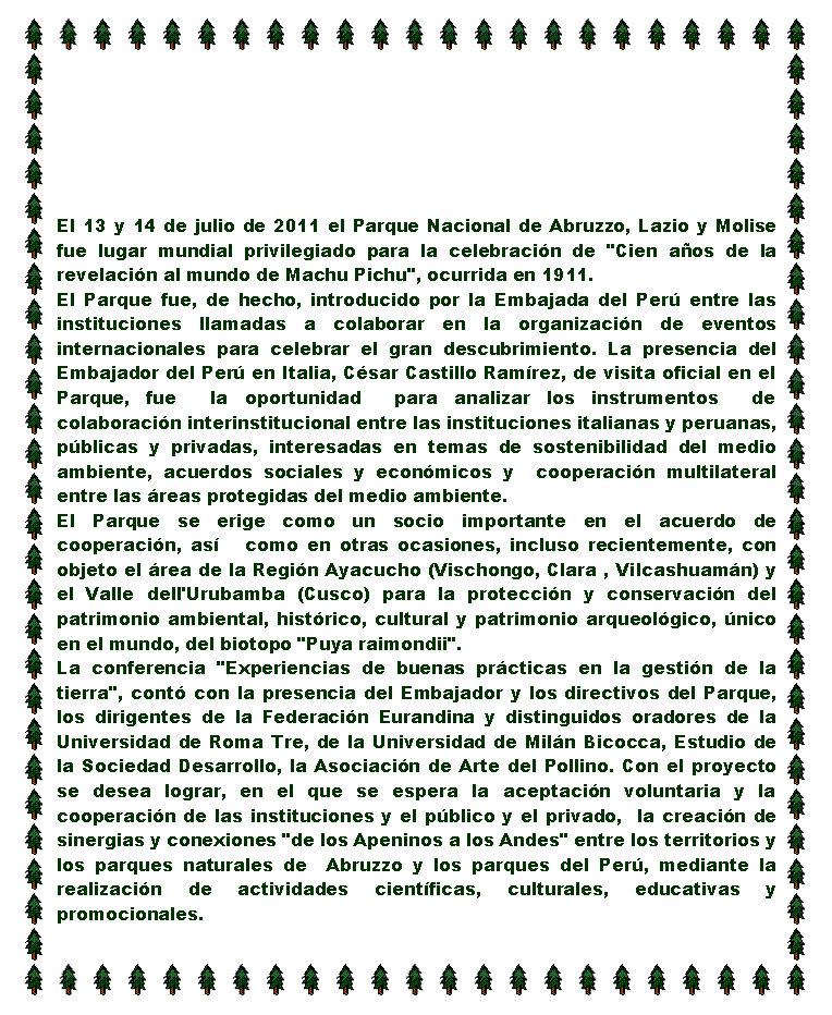 Casella di testo: El 13 y 14 de julio de 2011 el Parque Nacional de Abruzzo, Lazio y Molise fue lugar mundial privilegiado para la celebracin de "Cien aos de la revelacin al mundo de Machu Pichu", ocurrida en 1911. El Parque fue, de hecho, introducido por la Embajada del Per entre las instituciones llamadas a colaborar en la organizacin de eventos internacionales para celebrar el gran descubrimiento. La presencia del Embajador del Per en Italia, Csar Castillo Ramrez, de visita oficial en el Parque, fue  la oportunidad  para analizar los instrumentos  de colaboracin interinstitucional entre las instituciones italianas y peruanas, pblicas y privadas, interesadas en temas de sostenibilidad del medio ambiente, acuerdos sociales y econmicos y  cooperacin multilateral entre las reas protegidas del medio ambiente. El Parque se erige como un socio importante en el acuerdo de cooperacin, as   como en otras ocasiones, incluso recientemente, con objeto el rea de la Regin Ayacucho (Vischongo, Clara , Vilcashuamn) y el Valle dell'Urubamba (Cusco) para la proteccin y conservacin del patrimonio ambiental, histrico, cultural y patrimonio arqueolgico, nico en el mundo, del biotopo "Puya raimondii".  La conferencia "Experiencias de buenas prcticas en la gestin de la tierra", cont con la presencia del Embajador y los directivos del Parque, los dirigentes de la Federacin Eurandina y distinguidos oradores de la Universidad de Roma Tre, de la Universidad de Miln Bicocca, Estudio de la Sociedad Desarrollo, la Asociacin de Arte del Pollino. Con el proyecto se desea lograr, en el que se espera la aceptacin voluntaria y la cooperacin de las instituciones y el pblico y el privado,  la creacin de sinergias y conexiones "de los Apeninos a los Andes" entre los territorios y los parques naturales de  Abruzzo y los parques del Per, mediante la realizacin de actividades cientficas, culturales, educativas y promocionales. 