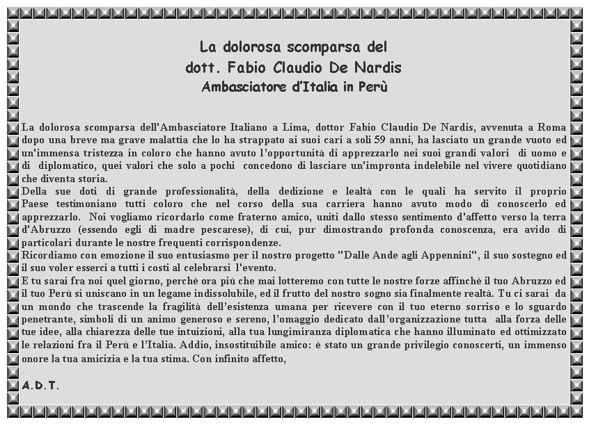 Casella di testo: La dolorosa scomparsa del dott. Fabio Claudio De NardisAmbasciatore dItalia in PerLa dolorosa scomparsa dell'Ambasciatore Italiano a Lima, dottor Fabio Claudio De Nardis, avvenuta a Roma dopo una breve ma grave malattia che lo ha strappato ai suoi cari a soli 59 anni, ha lasciato un grande vuoto ed un'immensa tristezza in coloro che hanno avuto lopportunit di apprezzarlo nei suoi grandi valori  di uomo e di  diplomatico, quei valori che solo a pochi  concedono di lasciare un'impronta indelebile nel vivere quotidiano che diventa storia. Della sue doti di grande professionalit, della dedizione e lealt con le quali ha servito il proprio Paese testimoniano tutti coloro che nel corso della sua carriera hanno avuto modo di conoscerlo ed apprezzarlo.  Noi vogliamo ricordarlo come fraterno amico, uniti dallo stesso sentimento d'affetto verso la terra d'Abruzzo (essendo egli di madre pescarese), di cui, pur dimostrando profonda conoscenza, era avido di particolari durante le nostre frequenti corrispondenze. Ricordiamo con emozione il suo entusiasmo per il nostro progetto "Dalle Ande agli Appennini", il suo sostegno ed il suo voler esserci a tutti i costi al celebrarsi  l'evento. E tu sarai fra noi quel giorno, perch ora pi che mai lotteremo con tutte le nostre forze affinch il tuo Abruzzo ed il tuo Per si uniscano in un legame indissolubile, ed il frutto del nostro sogno sia finalmente realt. Tu ci sarai  da un mondo che trascende la fragilit dellesistenza umana per ricevere con il tuo eterno sorriso e lo sguardo penetrante, simboli di un animo generoso e sereno, lomaggio dedicato dallorganizzazione tutta  alla forza delle tue idee, alla chiarezza delle tue intuizioni, alla tua lungimiranza diplomatica che hanno illuminato ed ottimizzato le relazioni fra il Per e lItalia. Addio, insostituibile amico:  stato un grande privilegio conoscerti, un immenso onore la tua amicizia e la tua stima. Con infinito affetto,A.D.T.