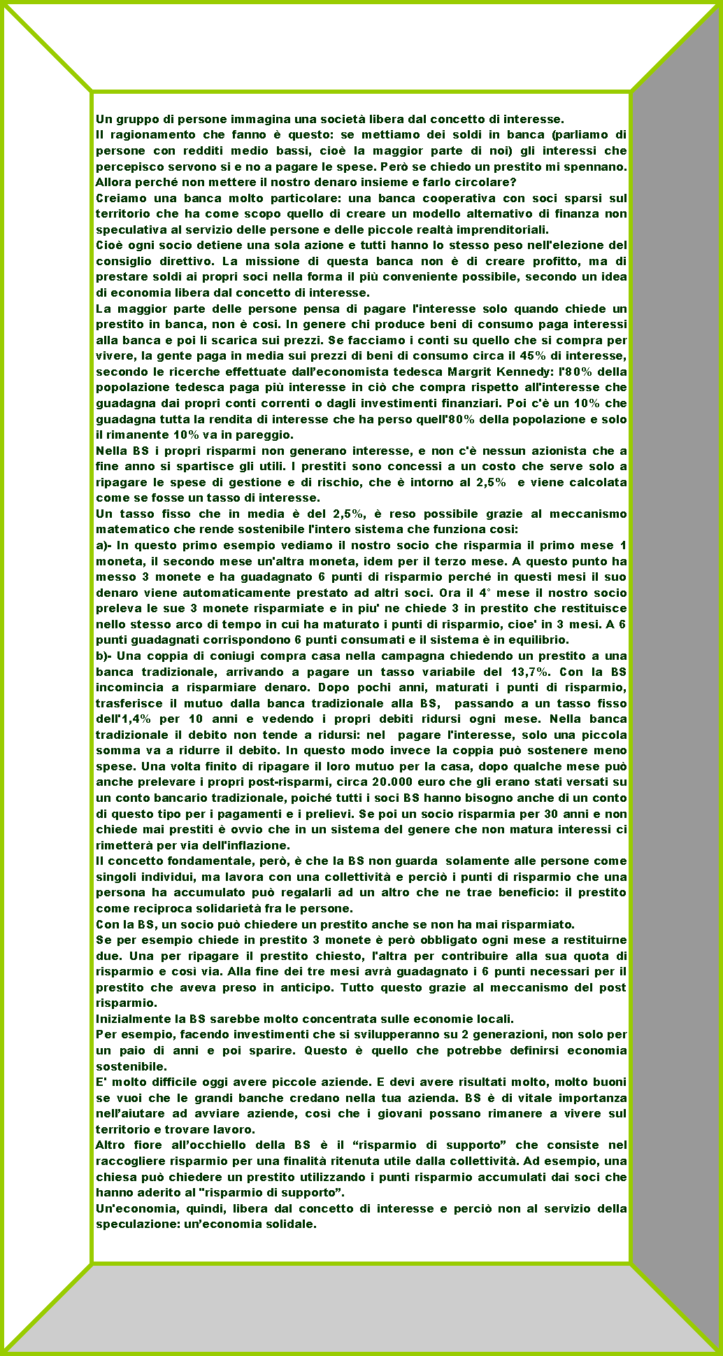 Telaio: Un gruppo di persone immagina una societ libera dal concetto di interesse. Il ragionamento che fanno  questo: se mettiamo dei soldi in banca (parliamo di persone con redditi medio bassi, cio la maggior parte di noi) gli interessi che percepisco servono si e no a pagare le spese. Per se chiedo un prestito mi spennano. Allora perch non mettere il nostro denaro insieme e farlo circolare?Creiamo una banca molto particolare: una banca cooperativa con soci sparsi sul territorio che ha come scopo quello di creare un modello alternativo di finanza non speculativa al servizio delle persone e delle piccole realt imprenditoriali.Cio ogni socio detiene una sola azione e tutti hanno lo stesso peso nell'elezione del consiglio direttivo. La missione di questa banca non  di creare profitto, ma di prestare soldi ai propri soci nella forma il pi conveniente possibile, secondo un idea di economia libera dal concetto di interesse.La maggior parte delle persone pensa di pagare l'interesse solo quando chiede un prestito in banca, non  cosi. In genere chi produce beni di consumo paga interessi alla banca e poi li scarica sui prezzi. Se facciamo i conti su quello che si compra per vivere, la gente paga in media sui prezzi di beni di consumo circa il 45% di interesse, secondo le ricerche effettuate dalleconomista tedesca Margrit Kennedy: l'80% della popolazione tedesca paga pi interesse in ci che compra rispetto all'interesse che guadagna dai propri conti correnti o dagli investimenti finanziari. Poi c' un 10% che guadagna tutta la rendita di interesse che ha perso quell'80% della popolazione e solo il rimanente 10% va in pareggio.Nella BS i propri risparmi non generano interesse, e non c' nessun azionista che a fine anno si spartisce gli utili. I prestiti sono concessi a un costo che serve solo a ripagare le spese di gestione e di rischio, che  intorno al 2,5%  e viene calcolata come se fosse un tasso di interesse.Un tasso fisso che in media  del 2,5%,  reso possibile grazie al meccanismo matematico che rende sostenibile l'intero sistema che funziona cosi: a)- In questo primo esempio vediamo il nostro socio che risparmia il primo mese 1 moneta, il secondo mese un'altra moneta, idem per il terzo mese. A questo punto ha messo 3 monete e ha guadagnato 6 punti di risparmio perch in questi mesi il suo denaro viene automaticamente prestato ad altri soci. Ora il 4 mese il nostro socio preleva le sue 3 monete risparmiate e in piu' ne chiede 3 in prestito che restituisce nello stesso arco di tempo in cui ha maturato i punti di risparmio, cioe' in 3 mesi. A 6 punti guadagnati corrispondono 6 punti consumati e il sistema  in equilibrio. b)- Una coppia di coniugi compra casa nella campagna chiedendo un prestito a una banca tradizionale, arrivando a pagare un tasso variabile del 13,7%. Con la BS incomincia a risparmiare denaro. Dopo pochi anni, maturati i punti di risparmio, trasferisce il mutuo dalla banca tradizionale alla BS,  passando a un tasso fisso dell'1,4% per 10 anni e vedendo i propri debiti ridursi ogni mese. Nella banca tradizionale il debito non tende a ridursi: nel  pagare l'interesse, solo una piccola somma va a ridurre il debito. In questo modo invece la coppia pu sostenere meno spese. Una volta finito di ripagare il loro mutuo per la casa, dopo qualche mese pu anche prelevare i propri post-risparmi, circa 20.000 euro che gli erano stati versati su un conto bancario tradizionale, poich tutti i soci BS hanno bisogno anche di un conto di questo tipo per i pagamenti e i prelievi. Se poi un socio risparmia per 30 anni e non chiede mai prestiti  ovvio che in un sistema del genere che non matura interessi ci rimetter per via dell'inflazione.Il concetto fondamentale, per,  che la BS non guarda  solamente alle persone come singoli individui, ma lavora con una collettivit e perci i punti di risparmio che una persona ha accumulato pu regalarli ad un altro che ne trae beneficio: il prestito come reciproca solidariet fra le persone. Con la BS, un socio pu chiedere un prestito anche se non ha mai risparmiato. Se per esempio chiede in prestito 3 monete  per obbligato ogni mese a restituirne due. Una per ripagare il prestito chiesto, l'altra per contribuire alla sua quota di risparmio e cos via. Alla fine dei tre mesi avr guadagnato i 6 punti necessari per il prestito che aveva preso in anticipo. Tutto questo grazie al meccanismo del post risparmio.Inizialmente la BS sarebbe molto concentrata sulle economie locali. Per esempio, facendo investimenti che si svilupperanno su 2 generazioni, non solo per un paio di anni e poi sparire. Questo  quello che potrebbe definirsi economia sostenibile.E' molto difficile oggi avere piccole aziende. E devi avere risultati molto, molto buoni se vuoi che le grandi banche credano nella tua azienda. BS  di vitale importanza nellaiutare ad avviare aziende, cos che i giovani possano rimanere a vivere sul territorio e trovare lavoro.Altro fiore allocchiello della BS  il risparmio di supporto che consiste nel raccogliere risparmio per una finalit ritenuta utile dalla collettivit. Ad esempio, una chiesa pu chiedere un prestito utilizzando i punti risparmio accumulati dai soci che hanno aderito al "risparmio di supporto.Un'economia, quindi, libera dal concetto di interesse e perci non al servizio della speculazione: uneconomia solidale.