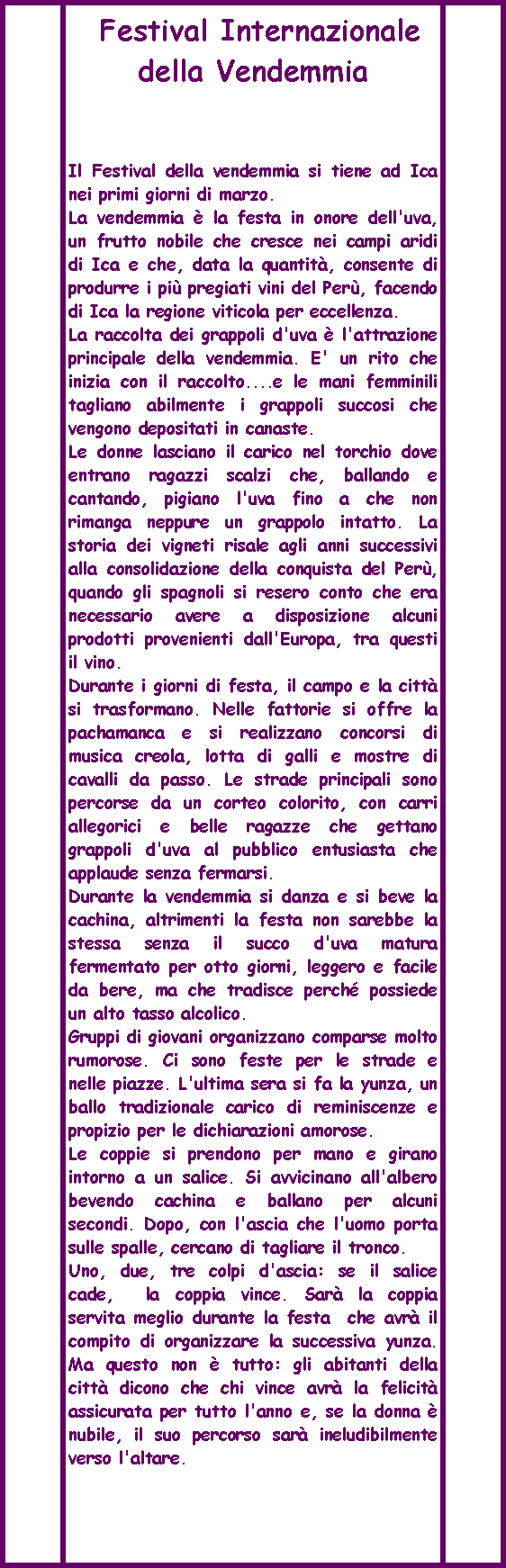 Elaborazione predefinita:   Festival Internazionale della VendemmiaIl Festival della vendemmia si tiene ad Ica nei primi giorni di marzo. La vendemmia  la festa in onore dell'uva, un frutto nobile che cresce nei campi aridi di Ica e che, data la quantit, consente di produrre i pi pregiati vini del Per, facendo di Ica la regione viticola per eccellenza. La raccolta dei grappoli d'uva  l'attrazione principale della vendemmia. E' un rito che inizia con il raccolto....e le mani femminili tagliano abilmente i grappoli succosi che vengono depositati in canaste. Le donne lasciano il carico nel torchio dove entrano ragazzi scalzi che, ballando e cantando, pigiano l'uva fino a che non rimanga neppure un grappolo intatto. La storia dei vigneti risale agli anni successivi alla consolidazione della conquista del Per, quando gli spagnoli si resero conto che era necessario avere a disposizione alcuni prodotti provenienti dall'Europa, tra questi il vino. Durante i giorni di festa, il campo e la citt si trasformano. Nelle fattorie si offre la pachamanca e si realizzano concorsi di musica creola, lotta di galli e mostre di cavalli da passo. Le strade principali sono percorse da un corteo colorito, con carri allegorici e belle ragazze che gettano grappoli d'uva al pubblico entusiasta che applaude senza fermarsi. Durante la vendemmia si danza e si beve la cachina, altrimenti la festa non sarebbe la stessa senza il succo d'uva matura fermentato per otto giorni, leggero e facile da bere, ma che tradisce perch possiede un alto tasso alcolico. Gruppi di giovani organizzano comparse molto rumorose. Ci sono feste per le strade e nelle piazze. L'ultima sera si fa la yunza, un ballo tradizionale carico di reminiscenze e propizio per le dichiarazioni amorose. Le coppie si prendono per mano e girano intorno a un salice. Si avvicinano all'albero bevendo cachina e ballano per alcuni secondi. Dopo, con l'ascia che l'uomo porta sulle spalle, cercano di tagliare il tronco. Uno, due, tre colpi d'ascia: se il salice cade,  la coppia vince. Sar la coppia servita meglio durante la festa  che avr il compito di organizzare la successiva yunza. Ma questo non  tutto: gli abitanti della citt dicono che chi vince avr la felicit assicurata per tutto l'anno e, se la donna  nubile, il suo percorso sar ineludibilmente verso l'altare.   