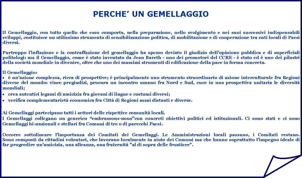 Angolo ripiegato: PERCHE UN GEMELLAGGIOIl Gemellaggio, con tutto quello che esso comporta, nella preparazione, nello svolgimento e nei suoi successivi indispensabili sviluppi, costituisce un utilissimo strumento di sensibilizzazione politica, di mobilitazione e di cooperazione tra enti locali di Paesi diversi.

Purtroppo linflazione e la contraffazione del gemellaggio ha spesso deviato il giudizio dellopinione pubblica e di superficiali politologi: ma il Gemellaggio, come  stato inventato da Jean Bareth - uno dei promotori del CCRE -  stato ed  uno dei pilastri della societ mondiale in divenire, oltre che uno dei massimi strumenti di edificazione della pace in forma concreta.  
Il Gemellaggio:  unazione complessa, ricca di prospettive;  principalmente uno strumento straordinario di azione interculturale fra Regioni diverse del mondo: vince pregiudizi, procura un incontro umano fra Nord e Sud, cuce in una prospettiva unitaria le diversit mondiali;crea autentici legami di amicizia fra giovani di lingue e costumi diversi;verifica complementariet economica fra Citt di Regioni assai distanti e diverse.Ai Gemellaggi partecipano tutti i settori delle rispettive comunit locali.I Gemellaggi collegano un generico embrassons-nouscon concreti obiettivi politici ed istituzionali. Ci sono stati e ci sono Gemellaggi bi-nazionali e stellari fra Comuni di tre o di parecchi Paesi.Occorre sottolineare limportanza dei Comitati dei Gemellaggi. Le Amministrazioni locali passano, i Comitati restano. 
Sono composti da cittadini volontari, che lavorano localmente in aiuto dei Comuni ma che hanno soprattutto limpegno ideale di far progredire unamicizia, una alleanza, una fraternit "al di sopra delle frontiere".