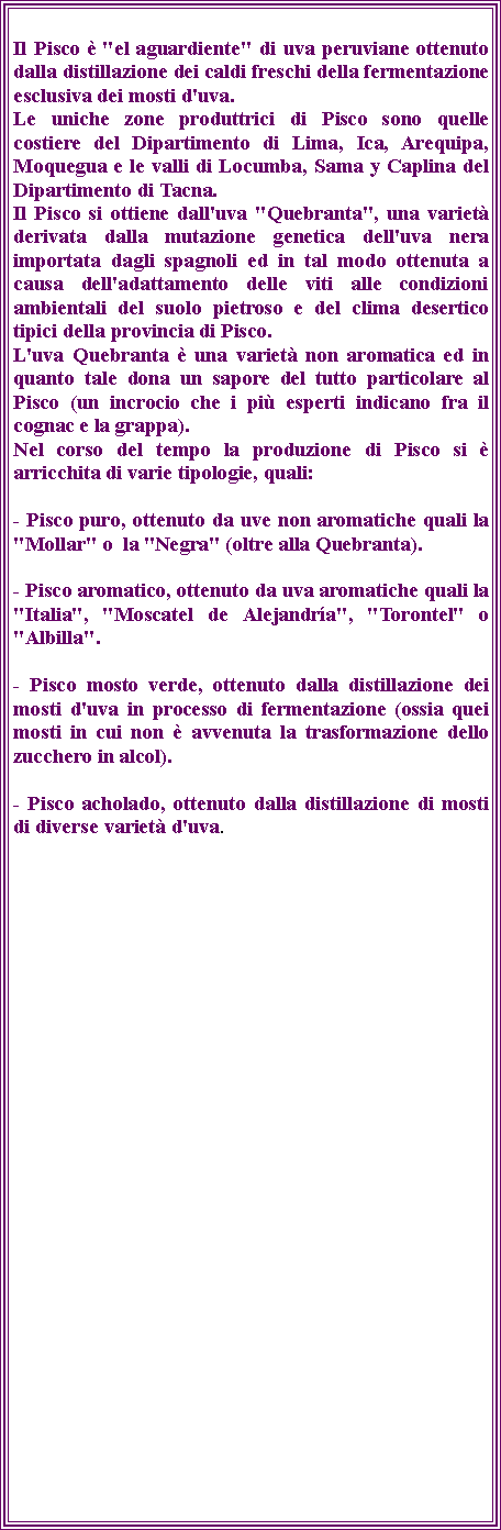 Casella di testo: Il Pisco  "el aguardiente" di uva peruviane ottenuto dalla distillazione dei caldi freschi della fermentazione esclusiva dei mosti d'uva.Le uniche zone produttrici di Pisco sono quelle costiere del Dipartimento di Lima, Ica, Arequipa, Moquegua e le valli di Locumba, Sama y Caplina del Dipartimento di Tacna.Il Pisco si ottiene dall'uva "Quebranta", una variet derivata dalla mutazione genetica dell'uva nera importata dagli spagnoli ed in tal modo ottenuta a causa dell'adattamento delle viti alle condizioni ambientali del suolo pietroso e del clima desertico tipici della provincia di Pisco.L'uva Quebranta  una variet non aromatica ed in quanto tale dona un sapore del tutto particolare al Pisco (un incrocio che i pi esperti indicano fra il cognac e la grappa).Nel corso del tempo la produzione di Pisco si  arricchita di varie tipologie, quali:- Pisco puro, ottenuto da uve non aromatiche quali la "Mollar" o  la "Negra" (oltre alla Quebranta).- Pisco aromatico, ottenuto da uva aromatiche quali la "Italia", "Moscatel de Alejandra", "Torontel" o "Albilla".- Pisco mosto verde, ottenuto dalla distillazione dei mosti d'uva in processo di fermentazione (ossia quei mosti in cui non  avvenuta la trasformazione dello zucchero in alcol).- Pisco acholado, ottenuto dalla distillazione di mosti di diverse variet d'uva.
