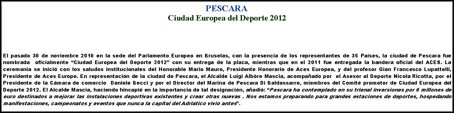 Casella di testo: PESCARACiudad Europea del Deporte 2012El pasado 30 de noviembre 2010 en la sede del Parlamento Europeo en Bruselas, con la presencia de los representantes de 35 Pases, la ciudad de Pescara fue nombrada  oficialmente Ciudad Europea del Deporte 2012 con su entrega de la placa, mientras que en el 2011 fue entregada la bandera oficial del ACES. La ceremonia se inici con los saludos institucionales del Honorable Mario Mauro, Presidente Honorario de Aces Europea, y del profesor Gian Francesco Lupattelli, Presidente de Aces Europe. En representacin de la ciudad de Pescara, el Alcalde Luigi Albre Mascia, acompaado por  el Asesor al Deporte Nicola Ricotta, por el  Presidente de la Cmara de comercio  Daniele Becci y por el Director del Marina de Pescara Di Baldassarre, miembros del Comit promotor de Ciudad Europea del Deporte 2012. El Alcalde Mascia, haciendo hincapi en la importancia de tal designacin, aadi: Pescara ha contemplado en su trienal inversiones por 6 millones de euro destinados a mejorar las instalaciones deportivas existentes y crear otras nuevas . Nos estamos preparando para grandes estaciones de deportes, hospedando manifestaciones, campeonatos y eventos que nunca la capital del Adritico vivi antes.